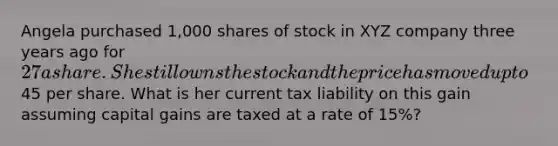 Angela purchased 1,000 shares of stock in XYZ company three years ago for 27 a share. She still owns the stock and the price has moved up to45 per share. What is her current tax liability on this gain assuming capital gains are taxed at a rate of 15%?