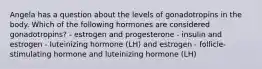 Angela has a question about the levels of gonadotropins in the body. Which of the following hormones are considered gonadotropins? - estrogen and progesterone - insulin and estrogen - luteinizing hormone (LH) and estrogen - follicle-stimulating hormone and luteinizing hormone (LH)