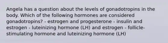 Angela has a question about the levels of gonadotropins in the body. Which of the following hormones are considered gonadotropins? - estrogen and progesterone - insulin and estrogen - luteinizing hormone (LH) and estrogen - follicle-stimulating hormone and luteinizing hormone (LH)