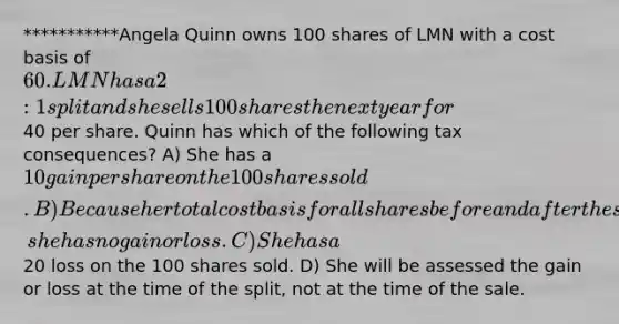 ***********Angela Quinn owns 100 shares of LMN with a cost basis of 60. LMN has a 2:1 split and she sells 100 shares the next year for40 per share. Quinn has which of the following tax consequences? A) She has a 10 gain per share on the 100 shares sold. B) Because her total cost basis for all shares before and after the split didn't change, she has no gain or loss. C) She has a20 loss on the 100 shares sold. D) She will be assessed the gain or loss at the time of the split, not at the time of the sale.