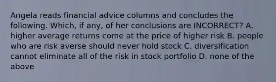 Angela reads financial advice columns and concludes the following. Which, if any, of her conclusions are INCORRECT? A. higher average returns come at the price of higher risk B. people who are risk averse should never hold stock C. diversification cannot eliminate all of the risk in stock portfolio D. none of the above