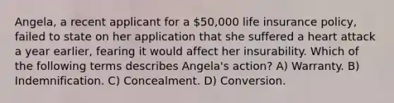 Angela, a recent applicant for a 50,000 life insurance policy, failed to state on her application that she suffered a heart attack a year earlier, fearing it would affect her insurability. Which of the following terms describes Angela's action? A) Warranty. B) Indemnification. C) Concealment. D) Conversion.