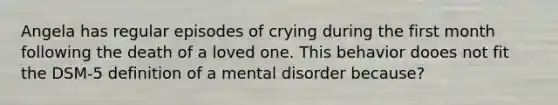 Angela has regular episodes of crying during the first month following the death of a loved one. This behavior dooes not fit the DSM-5 definition of a mental disorder because?