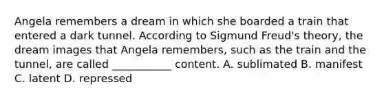 Angela remembers a dream in which she boarded a train that entered a dark tunnel. According to Sigmund Freud's theory, the dream images that Angela remembers, such as the train and the tunnel, are called ___________ content. A. sublimated B. manifest C. latent D. repressed