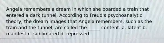 Angela remembers a dream in which she boarded a train that entered a dark tunnel. According to Freud's psychoanalytic theory, the dream images that Angela remembers, such as the train and the tunnel, are called the _____ content. a. latent b. manifest c. sublimated d. repressed