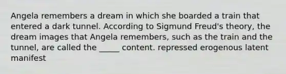 Angela remembers a dream in which she boarded a train that entered a dark tunnel. According to Sigmund Freud's theory, the dream images that Angela remembers, such as the train and the tunnel, are called the _____ content. repressed erogenous latent manifest