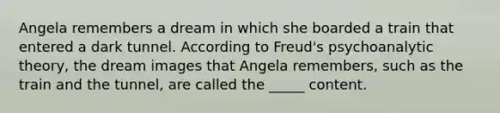 Angela remembers a dream in which she boarded a train that entered a dark tunnel. According to Freud's psychoanalytic theory, the dream images that Angela remembers, such as the train and the tunnel, are called the _____ content.