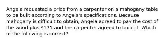 Angela requested a price from a carpenter on a mahogany table to be built according to Angela's specifications. Because mahogany is difficult to obtain, Angela agreed to pay the cost of the wood plus 175 and the carpenter agreed to build it. Which of the following is correct?