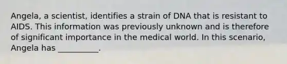 Angela, a scientist, identifies a strain of DNA that is resistant to AIDS. This information was previously unknown and is therefore of significant importance in the medical world. In this scenario, Angela has __________.