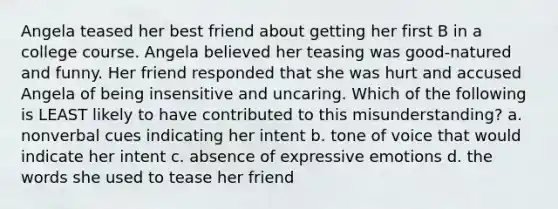 Angela teased her best friend about getting her first B in a college course. Angela believed her teasing was good-natured and funny. Her friend responded that she was hurt and accused Angela of being insensitive and uncaring. Which of the following is LEAST likely to have contributed to this misunderstanding? a. nonverbal cues indicating her intent b. tone of voice that would indicate her intent c. absence of expressive emotions d. the words she used to tease her friend