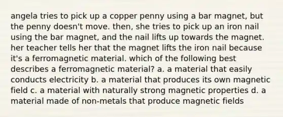 angela tries to pick up a copper penny using a bar magnet, but the penny doesn't move. then, she tries to pick up an iron nail using the bar magnet, and the nail lifts up towards the magnet. her teacher tells her that the magnet lifts the iron nail because it's a ferromagnetic material. which of the following best describes a ferromagnetic material? a. a material that easily conducts electricity b. a material that produces its own magnetic field c. a material with naturally strong magnetic properties d. a material made of non-metals that produce magnetic fields