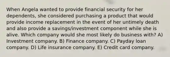 When Angela wanted to provide financial security for her dependents, she considered purchasing a product that would provide income replacement in the event of her untimely death and also provide a savings/investment component while she is alive. Which company would she most likely do business with? A) Investment company. B) Finance company. C) Payday loan company. D) Life insurance company. E) Credit card company.