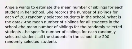 Angela wants to estimate the mean number of siblings for each student in her school. She records the number of siblings for each of 200 randomly selected students in the school. What is the data? -the mean number of siblings for all students in the school -the mean number of siblings for the randomly selected students -the specific number of siblings for each randomly selected student -all the students in the school -the 200 randomly selected students