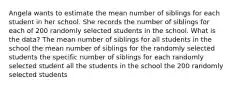 Angela wants to estimate the mean number of siblings for each student in her school. She records the number of siblings for each of 200 randomly selected students in the school. What is the data? The mean number of siblings for all students in the school the mean number of siblings for the randomly selected students the specific number of siblings for each randomly selected student all the students in the school the 200 randomly selected students