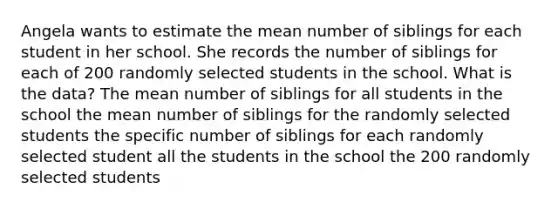 Angela wants to estimate the mean number of siblings for each student in her school. She records the number of siblings for each of 200 randomly selected students in the school. What is the data? The mean number of siblings for all students in the school the mean number of siblings for the randomly selected students the specific number of siblings for each randomly selected student all the students in the school the 200 randomly selected students