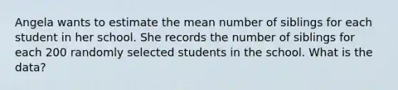 Angela wants to estimate the mean number of siblings for each student in her school. She records the number of siblings for each 200 randomly selected students in the school. What is the data?