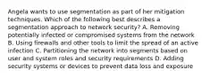 Angela wants to use segmentation as part of her mitigation techniques. Which of the following best describes a segmentation approach to network security? A. Removing potentially infected or compromised systems from the network B. Using firewalls and other tools to limit the spread of an active infection C. Partitioning the network into segments based on user and system roles and security requirements D. Adding security systems or devices to prevent data loss and exposure