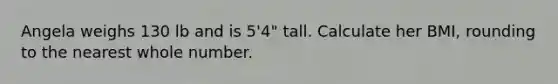 Angela weighs 130 lb and is 5'4" tall. Calculate her BMI, rounding to the nearest whole number.