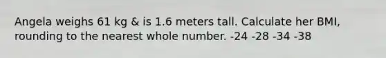 Angela weighs 61 kg & is 1.6 meters tall. Calculate her BMI, rounding to the nearest whole number. -24 -28 -34 -38