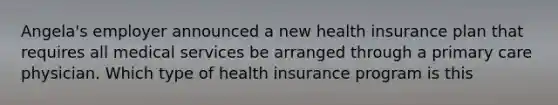 Angela's employer announced a new health insurance plan that requires all medical services be arranged through a primary care physician. Which type of health insurance program is this