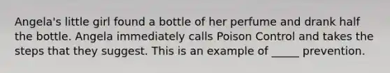 Angela's little girl found a bottle of her perfume and drank half the bottle. Angela immediately calls Poison Control and takes the steps that they suggest. This is an example of _____ prevention.