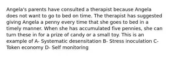 Angela's parents have consulted a therapist because Angela does not want to go to bed on time. The therapist has suggested giving Angela a penny every time that she goes to bed in a timely manner. When she has accumulated five pennies, she can turn these in for a prize of candy or a small toy. This is an example of A- Systematic desensitation B- Stress inoculation C- Token economy D- Self monitoring