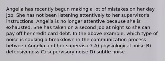 Angelia has recently begun making a lot of mistakes on her day job. She has not been listening attentively to her supervisor's instructions. Angelia is no longer attentive because she is exhausted. She has taken on a second job at night so she can pay off her credit card debt. In the above example, which type of noise is causing a breakdown in the communication process between Angelia and her supervisor? A) physiological noise B) defensiveness C) supervisory noise D) subtle noise