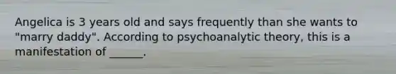 Angelica is 3 years old and says frequently than she wants to "marry daddy". According to psychoanalytic theory, this is a manifestation of ______.