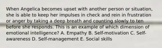 When Angelica becomes upset with another person or​ situation, she is able to keep her impulses in check and rein in frustration or anger by taking a deep breath and counting slowly to ten before she responds. This is an example of which dimension of emotional​ intelligence? A. Empathy B. ​Self-motivation C. ​Self-awareness D. ​Self-management E. Social skills