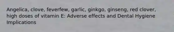 Angelica, clove, feverfew, garlic, ginkgo, ginseng, red clover, high doses of vitamin E: Adverse effects and Dental Hygiene Implications