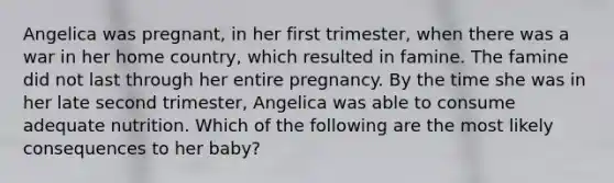 Angelica was pregnant, in her first trimester, when there was a war in her home country, which resulted in famine. The famine did not last through her entire pregnancy. By the time she was in her late second trimester, Angelica was able to consume adequate nutrition. Which of the following are the most likely consequences to her baby?