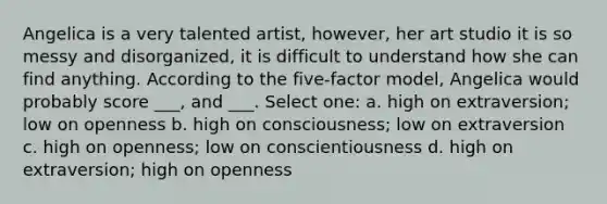 Angelica is a very talented artist, however, her art studio it is so messy and disorganized, it is difficult to understand how she can find anything. According to the five-factor model, Angelica would probably score ___, and ___. Select one: a. high on extraversion; low on openness b. high on consciousness; low on extraversion c. high on openness; low on conscientiousness d. high on extraversion; high on openness