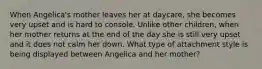 When Angelica's mother leaves her at daycare, she becomes very upset and is hard to console. Unlike other children, when her mother returns at the end of the day she is still very upset and it does not calm her down. What type of attachment style is being displayed between Angelica and her mother?