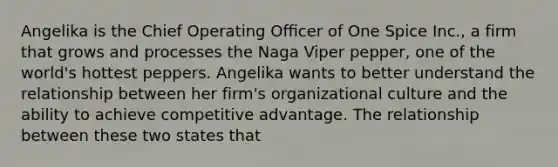 Angelika is the Chief Operating Oﬃcer of One Spice Inc., a firm that grows and processes the Naga Viper pepper, one of the world's hottest peppers. Angelika wants to better understand the relationship between her firm's organizational culture and the ability to achieve competitive advantage. The relationship between these two states that