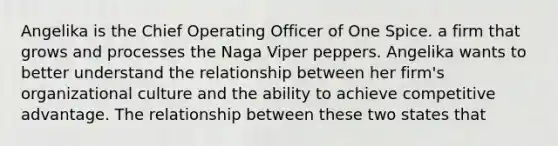 Angelika is the Chief Operating Officer of One Spice. a firm that grows and processes the Naga Viper peppers. Angelika wants to better understand the relationship between her firm's organizational culture and the ability to achieve competitive advantage. The relationship between these two states that