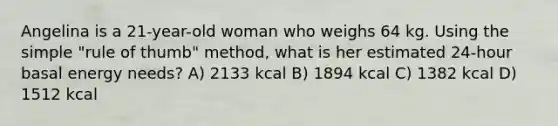 Angelina is a 21-year-old woman who weighs 64 kg. Using the simple "rule of thumb" method, what is her estimated 24-hour basal energy needs? A) 2133 kcal B) 1894 kcal C) 1382 kcal D) 1512 kcal