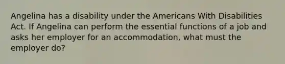 Angelina has a disability under the Americans With Disabilities Act. If Angelina can perform the essential functions of a job and asks her employer for an accommodation, what must the employer do?