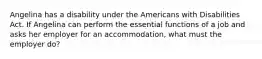 Angelina has a disability under the Americans with Disabilities Act. If Angelina can perform the essential functions of a job and asks her employer for an accommodation, what must the employer do?