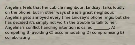 Angelina feels that her cubicle neighbour, Lindsay, talks loudly on the phone, but in other ways she is a great neighbour. Angelina gets annoyed every time Lindsay's phone rings, but she has decided it's simply not worth the trouble to talk to her. Angelina's conflict-handling intention is called ________. A) competing B) avoiding C) accommodating D) compromising E) collaborating