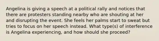 Angelina is giving a speech at a political rally and notices that there are protesters standing nearby who are shouting at her and disrupting the event. She feels her palms start to sweat but tries to focus on her speech instead. What type(s) of interference is Angelina experiencing, and how should she proceed?