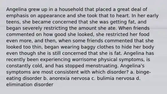 Angelina grew up in a household that placed a great deal of emphasis on appearance and she took that to heart. In her early teens, she became concerned that she was getting fat, and began severely restricting the amount she ate. When friends commented on how good she looked, she restricted her food even more, and then, when some friends commented that she looked too thin, began wearing baggy clothes to hide her body even though she is still concerned that she is fat. Angelina has recently been experiencing worrisome physical symptoms, is constantly cold, and has stopped menstruating. Angelina's symptoms are most consistent with which disorder? a. binge-eating disorder b. anorexia nervosa c. bulimia nervosa d. elimination disorder