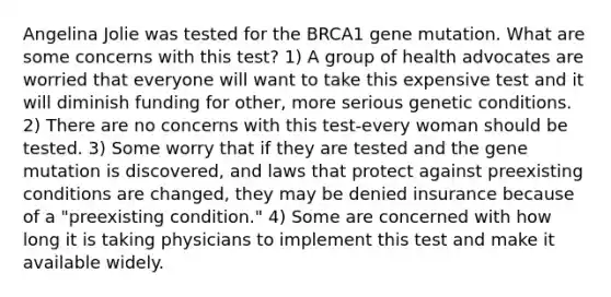 Angelina Jolie was tested for the BRCA1 gene mutation. What are some concerns with this test? 1) A group of health advocates are worried that everyone will want to take this expensive test and it will diminish funding for other, more serious genetic conditions. 2) There are no concerns with this test-every woman should be tested. 3) Some worry that if they are tested and the gene mutation is discovered, and laws that protect against preexisting conditions are changed, they may be denied insurance because of a "preexisting condition." 4) Some are concerned with how long it is taking physicians to implement this test and make it available widely.