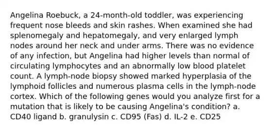 Angelina Roebuck, a 24-month-old toddler, was experiencing frequent nose bleeds and skin rashes. When examined she had splenomegaly and hepatomegaly, and very enlarged lymph nodes around her neck and under arms. There was no evidence of any infection, but Angelina had higher levels than normal of circulating lymphocytes and an abnormally low blood platelet count. A lymph-node biopsy showed marked hyperplasia of the lymphoid follicles and numerous plasma cells in the lymph-node cortex. Which of the following genes would you analyze first for a mutation that is likely to be causing Angelina's condition? a. CD40 ligand b. granulysin c. CD95 (Fas) d. IL-2 e. CD25