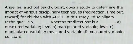 Angelina, a school psychologist, does a study to determine the impact of various disciplinary techniques (redirection, time out, reward) for children with ADHD. In this study, "disciplinary technique" is a ________ whereas "redirection" is a ________. a) measured variable; level b) manipulated variable; level c) manipulated variable; measured variable d) measured variable; constant