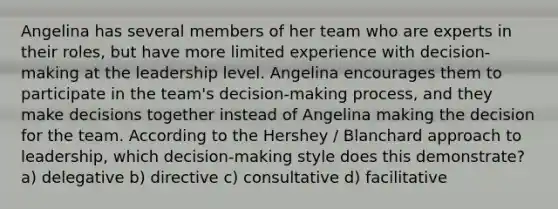 Angelina has several members of her team who are experts in their roles, but have more limited experience with decision-making at the leadership level. Angelina encourages them to participate in the team's decision-making process, and they make decisions together instead of Angelina making the decision for the team. According to the Hershey / Blanchard approach to leadership, which decision-making style does this demonstrate? a) delegative b) directive c) consultative d) facilitative