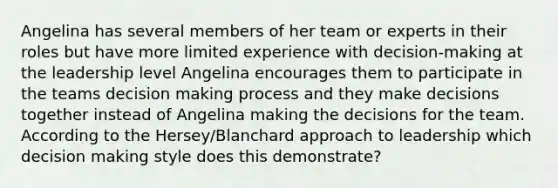 Angelina has several members of her team or experts in their roles but have more limited experience with decision-making at the leadership level Angelina encourages them to participate in the teams decision making process and they make decisions together instead of Angelina making the decisions for the team. According to the Hersey/Blanchard approach to leadership which decision making style does this demonstrate?