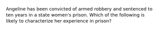 Angeline has been convicted of armed robbery and sentenced to ten years in a state women's prison. Which of the following is likely to characterize her experience in prison?