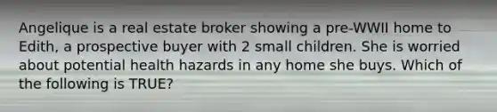 Angelique is a real estate broker showing a pre-WWII home to Edith, a prospective buyer with 2 small children. She is worried about potential health hazards in any home she buys. Which of the following is TRUE?