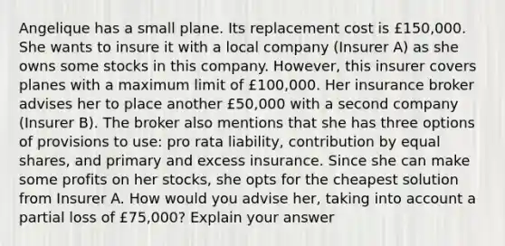 Angelique has a small plane. Its replacement cost is £150,000. She wants to insure it with a local company (Insurer A) as she owns some stocks in this company. However, this insurer covers planes with a maximum limit of £100,000. Her insurance broker advises her to place another £50,000 with a second company (Insurer B). The broker also mentions that she has three options of provisions to use: pro rata liability, contribution by equal shares, and primary and excess insurance. Since she can make some profits on her stocks, she opts for the cheapest solution from Insurer A. How would you advise her, taking into account a partial loss of £75,000? Explain your answer