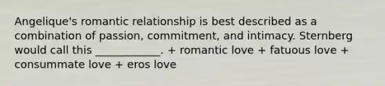 Angelique's romantic relationship is best described as a combination of passion, commitment, and intimacy. Sternberg would call this ____________. + romantic love + fatuous love + consummate love + eros love